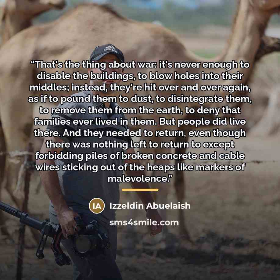 “That's the thing about war: it's never enough to disable the buildings, to blow holes into their middles; instead, they're hit over and over again, as if to pound them to dust, to disintegrate them, to remove them from the earth, to deny that families ever lived in them. But people did live there…” quote by Izzeldin Abuelaish