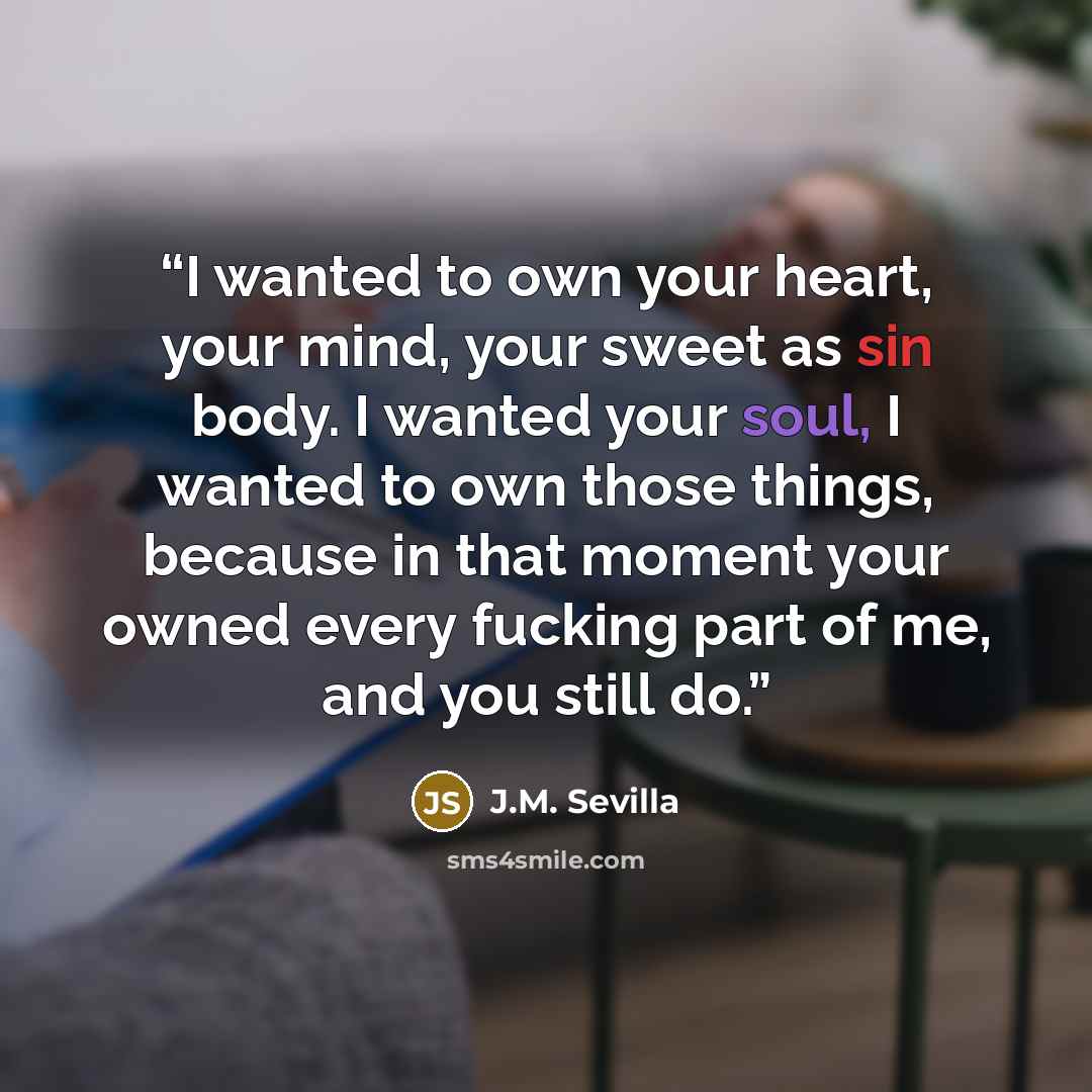 “I wanted to own your heart, your mind, your sweet as sin body. I wanted your soul, I wanted to own those things, because in that moment your owned every fucking part of me, and you still do.” quote by J.M. Sevilla