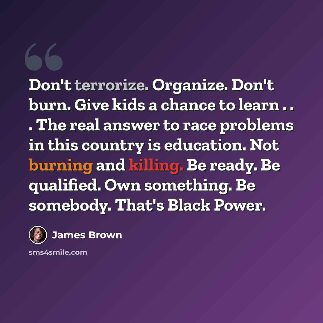 “Don't terrorize. Organize. Don't burn. Give kids a chance to learn . . . The real answer to race problems in this country is education. Not burning and killing. Be ready. Be qualified. Own something. Be somebody. That's Black Power.” quote by James Brown
