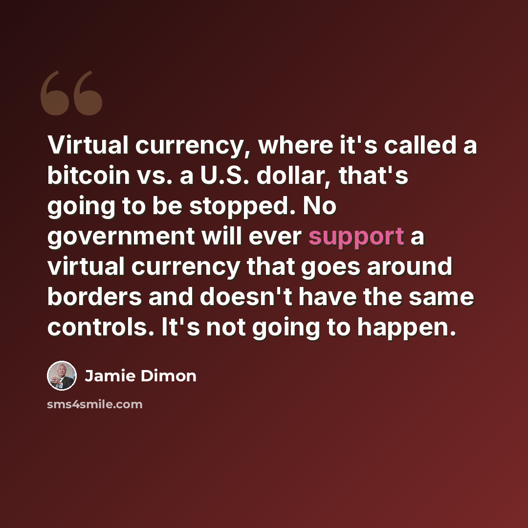 “Virtual currency, where it's called a bitcoin vs. a U.S. dollar, that's going to be stopped. No government will ever support a virtual currency that goes around borders and doesn't have the same controls. It's not going to happen.” quote by Jamie Dimon