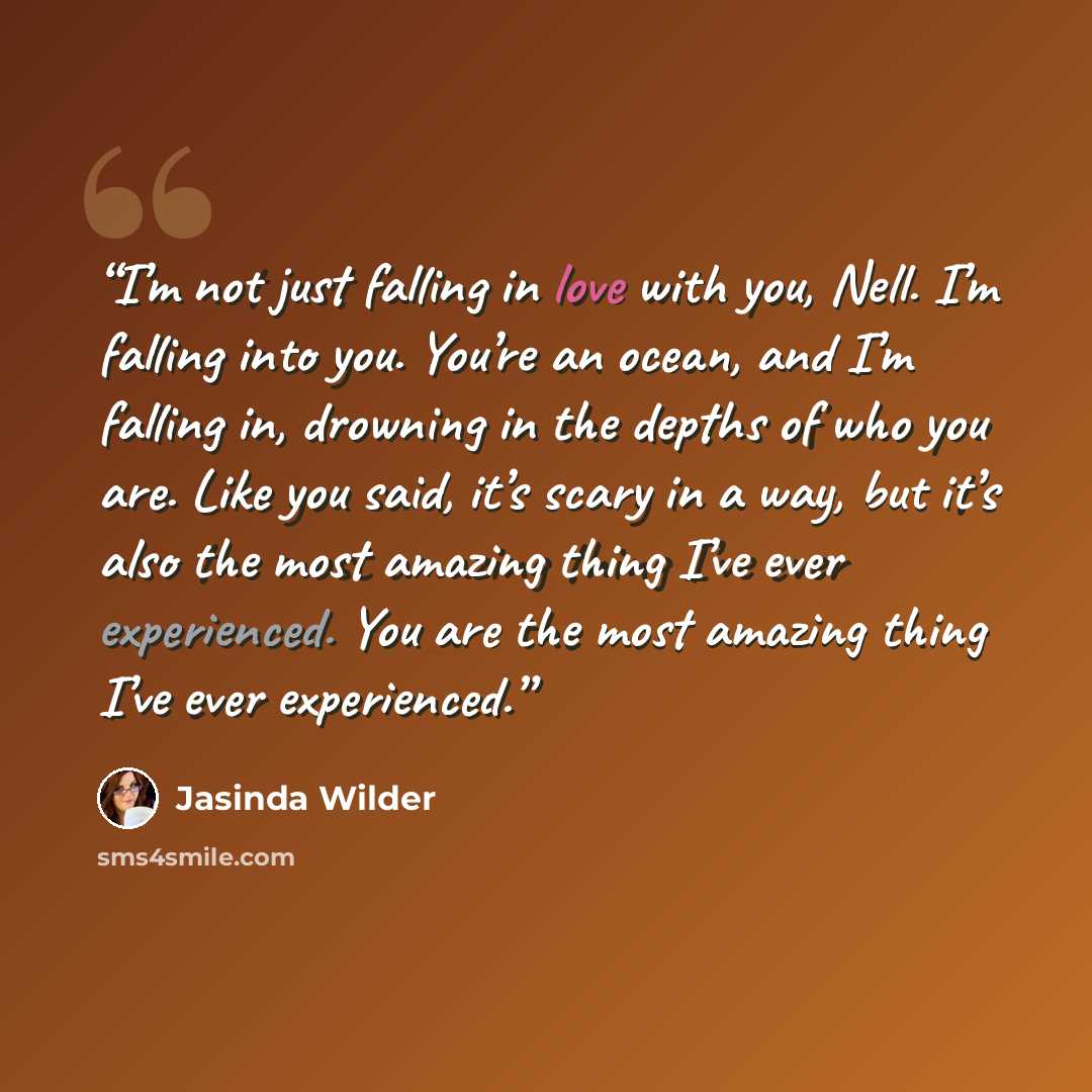 “I’m not just falling in love with you, Nell. I’m falling into you. You’re an ocean, and I’m falling in, drowning in the depths of who you are. Like you said, it’s scary in a way, but it’s also the most amazing thing I’ve ever experienced. You are the most amazing thing I’ve ever experienced.” quote by Jasinda Wilder