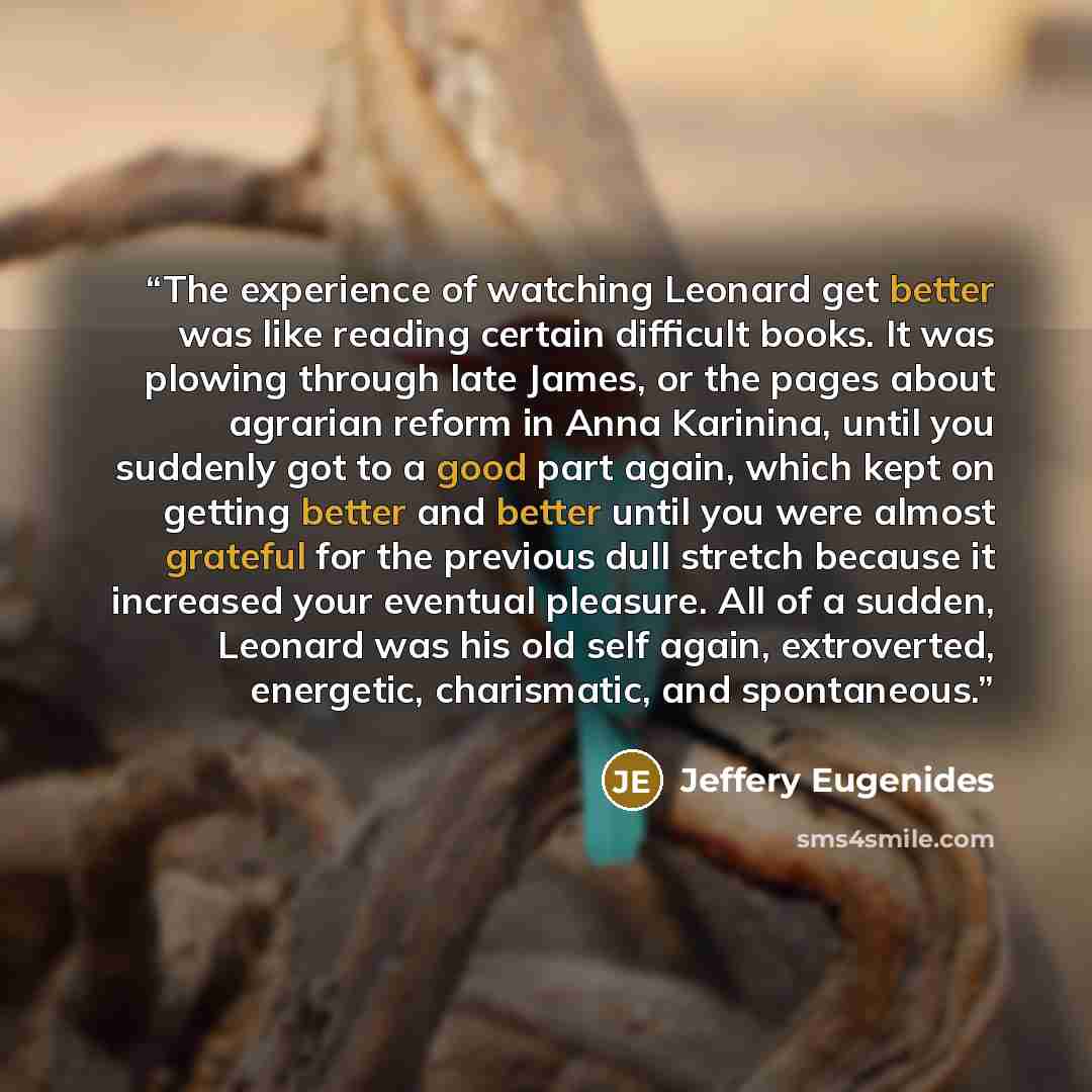 “The experience of watching Leonard get better was like reading certain difficult books. It was plowing through late James, or the pages about agrarian reform in Anna Karinina, until you suddenly got to a good part again, which kept on getting better and better until you were almost grateful for…” quote by Jeffery Eugenides