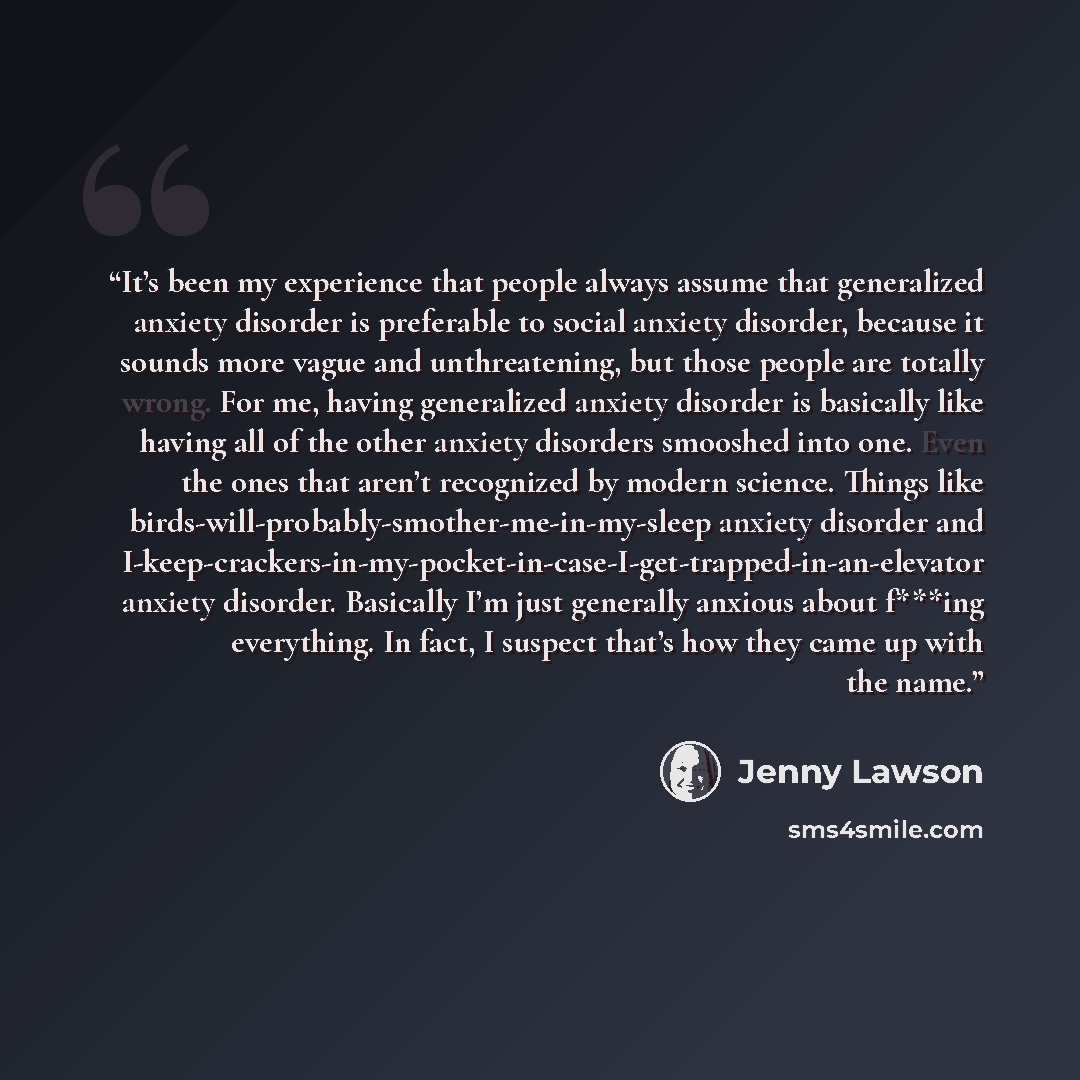 “It’s been my experience that people always assume that generalized anxiety disorder is preferable to social anxiety disorder, because it sounds more vague and unthreatening, but those people are totally wrong. For me, having generalized anxiety disorder is basically like having all of the other…” quote by Jenny Lawson