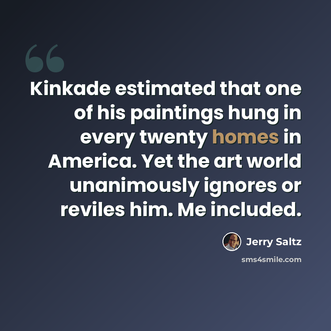 “Kinkade estimated that one of his paintings hung in every twenty homes in America. Yet the art world unanimously ignores or reviles him. Me included.” quote by Jerry Saltz