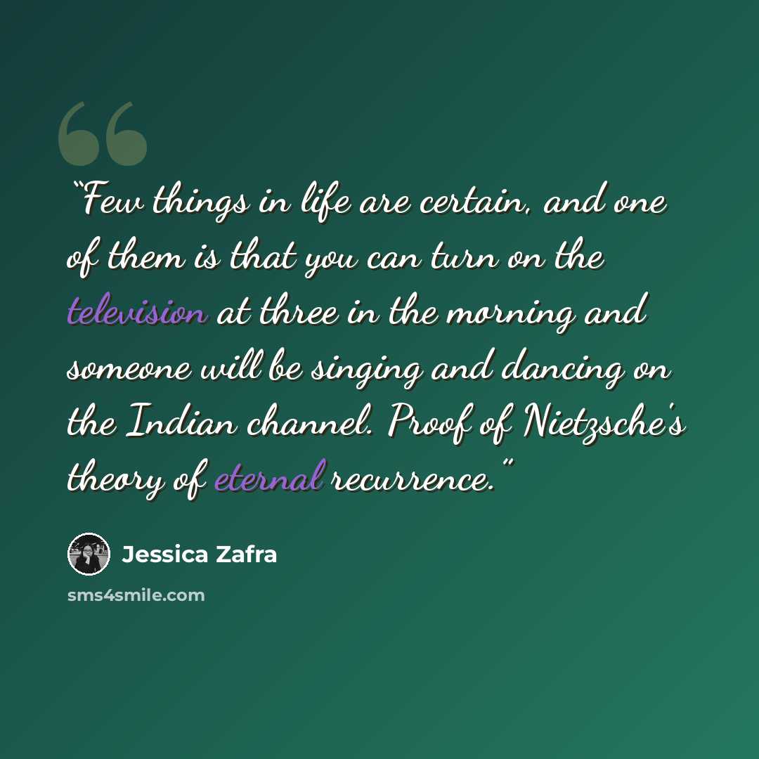 “Few things in life are certain, and one of them is that you can turn on the television at three in the morning and someone will be singing and dancing on the Indian channel. Proof of Nietzsche's theory of eternal recurrence.” quote by Jessica Zafra
