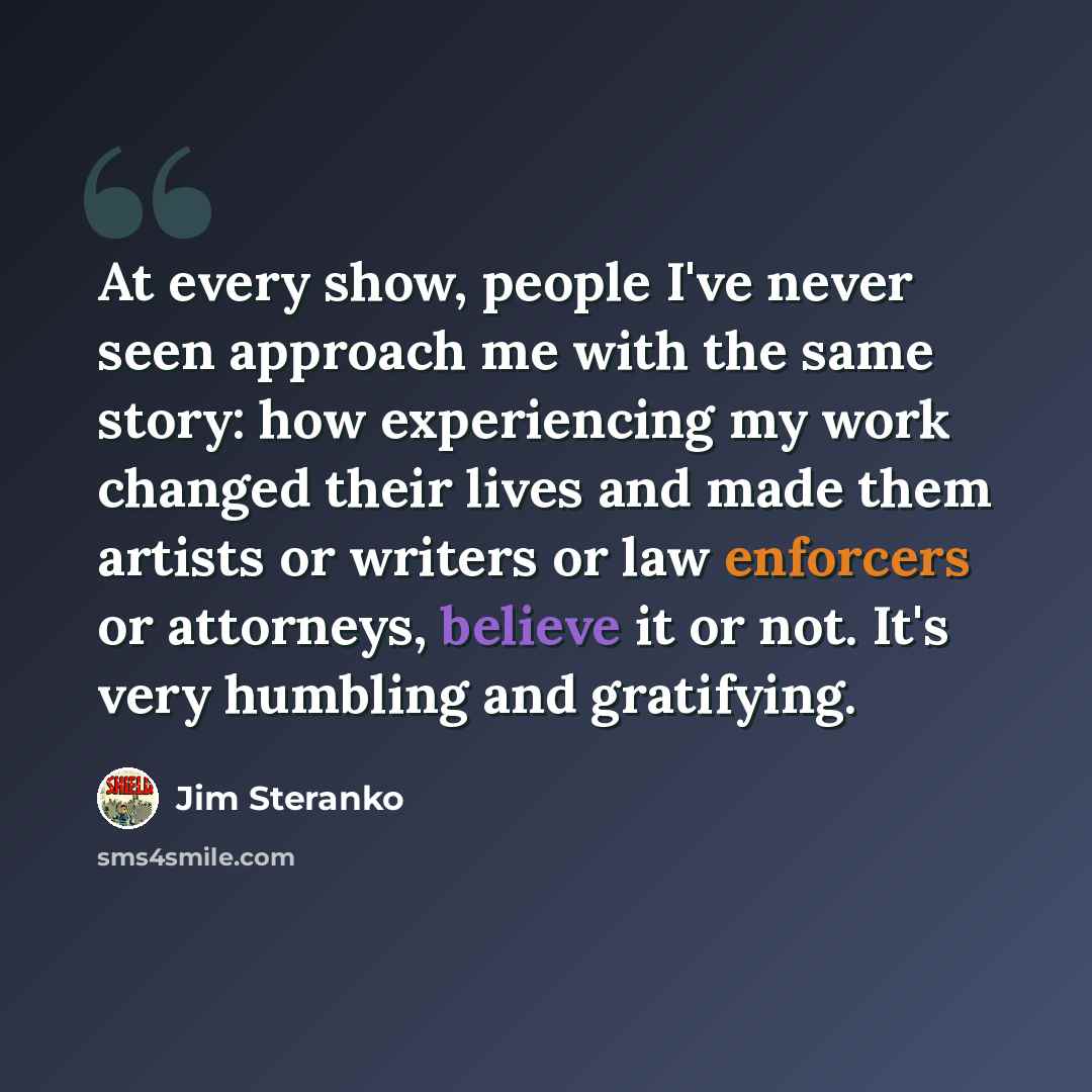 “At every show, people I've never seen approach me with the same story: how experiencing my work changed their lives and made them artists or writers or law enforcers or attorneys, believe it or not. It's very humbling and gratifying.” quote by Jim Steranko