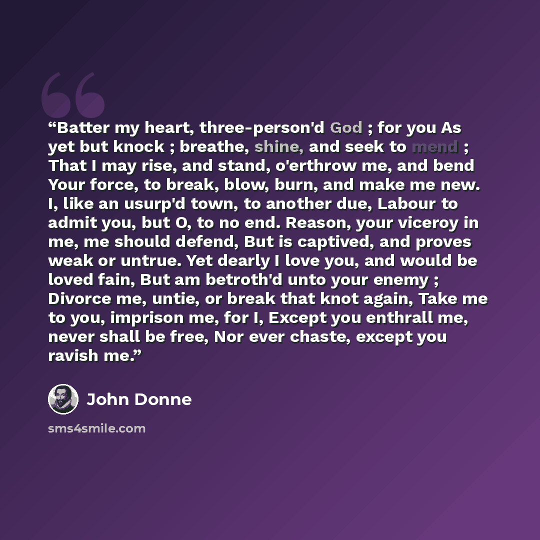 “Batter my heart, three-person'd God ; for you As yet but knock ; breathe, shine, and seek to mend ; That I may rise, and stand, o'erthrow me, and bend Your force, to break, blow, burn, and make me new. I, like an usurp'd town, to another due, Labour to admit you, but O, to no end. Reason, your…” quote by John Donne