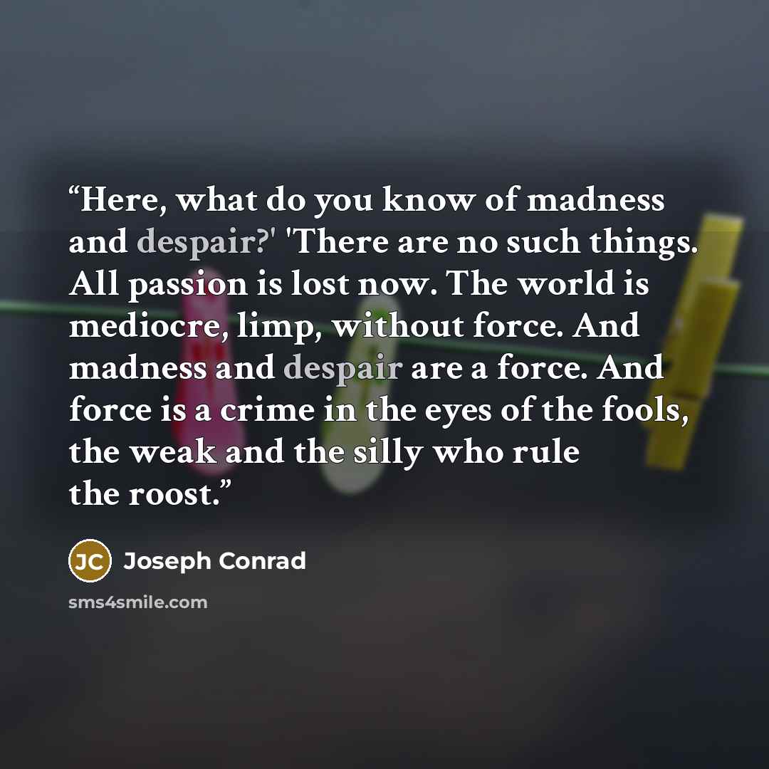 “Here, what do you know of madness and despair?' 'There are no such things. All passion is lost now. The world is mediocre, limp, without force. And madness and despair are a force. And force is a crime in the eyes of the fools, the weak and the silly who rule the roost.” quote by Joseph Conrad