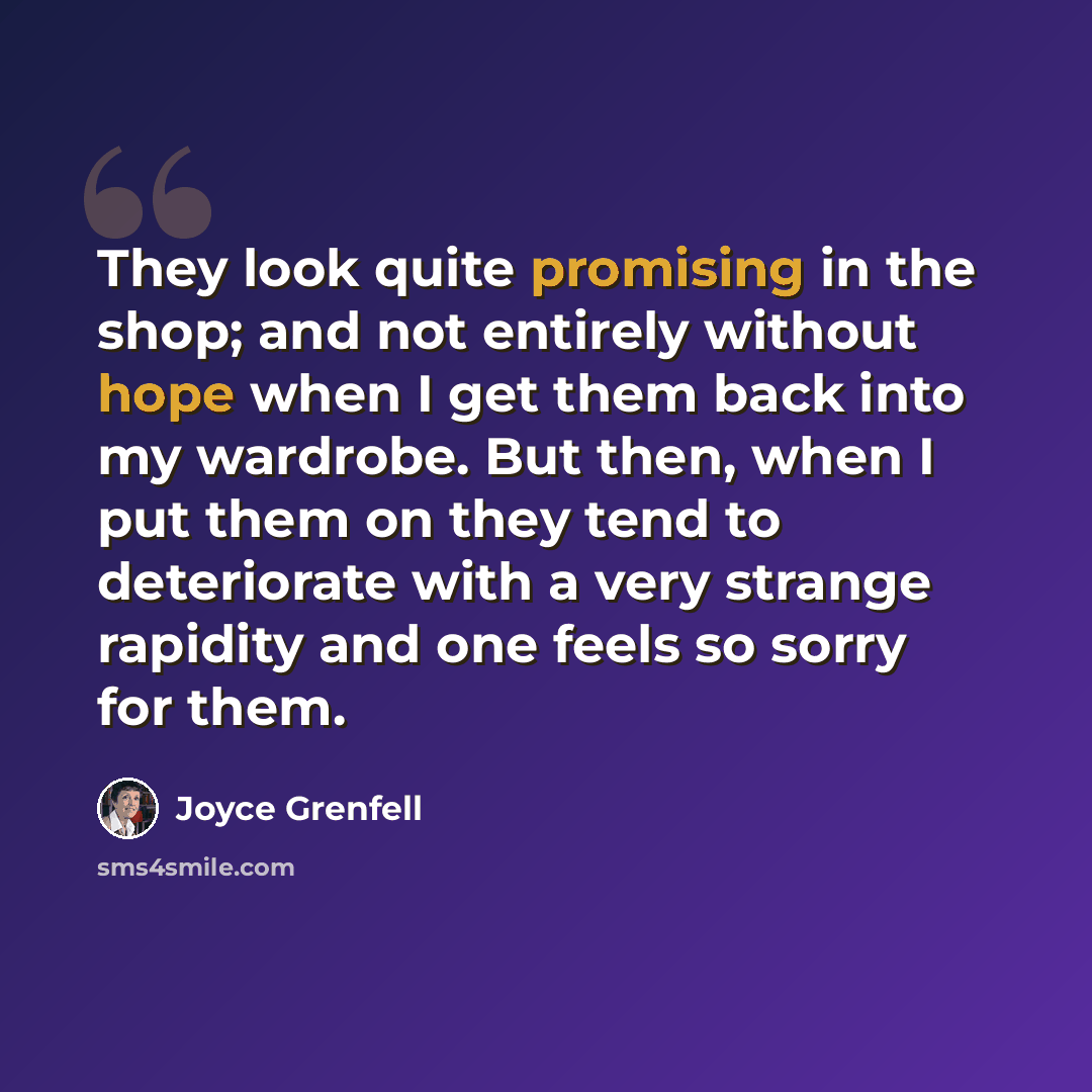 “They look quite promising in the shop; and not entirely without hope when I get them back into my wardrobe. But then, when I put them on they tend to deteriorate with a very strange rapidity and one feels so sorry for them.” quote by Joyce Grenfell