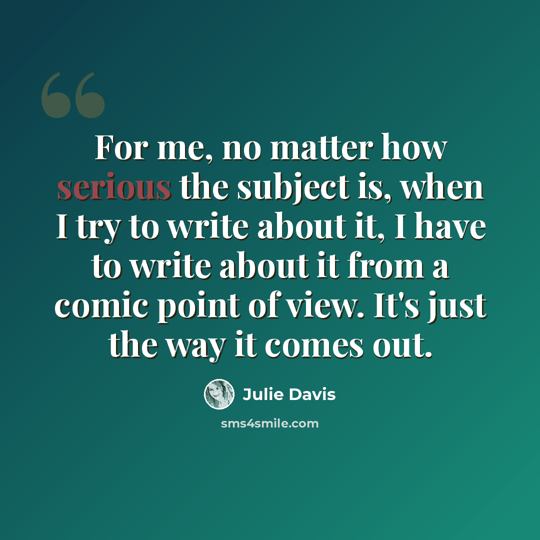 “For me, no matter how serious the subject is, when I try to write about it, I have to write about it from a comic point of view. It's just the way it comes out.” quote by Julie Davis