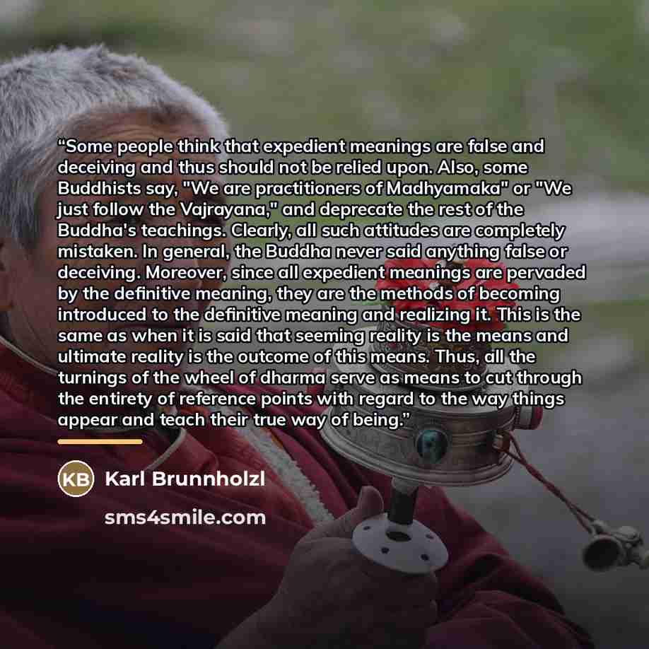 “Some people think that expedient meanings are false and deceiving and thus should not be relied upon. Also, some Buddhists say, "We are practitioners of Madhyamaka" or "We just follow the Vajrayana," and deprecate the rest of the Buddha's teachings. Clearly, all such attitudes are completely…” quote by Karl Brunnholzl