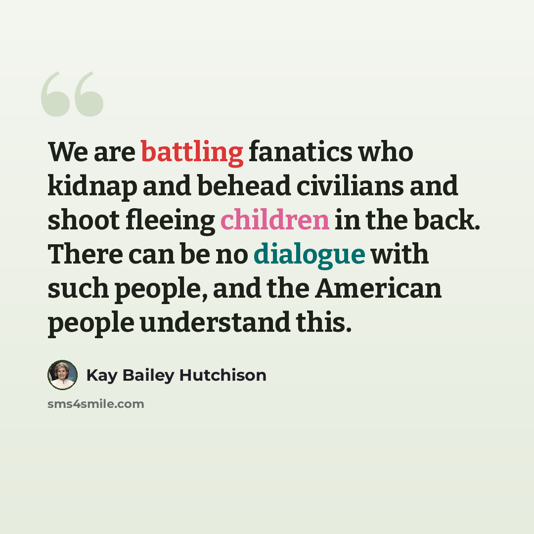 “We are battling fanatics who kidnap and behead civilians and shoot fleeing children in the back. There can be no dialogue with such people, and the American people understand this.” quote by Kay Bailey Hutchison