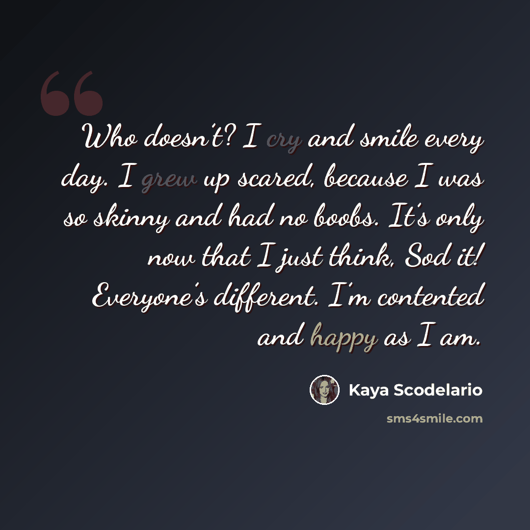 “Who doesn’t? I cry and smile every day. I grew up scared, because I was so skinny and had no boobs. It’s only now that I just think, Sod it! Everyone’s different. I’m contented and happy as I am.” quote by Kaya Scodelario