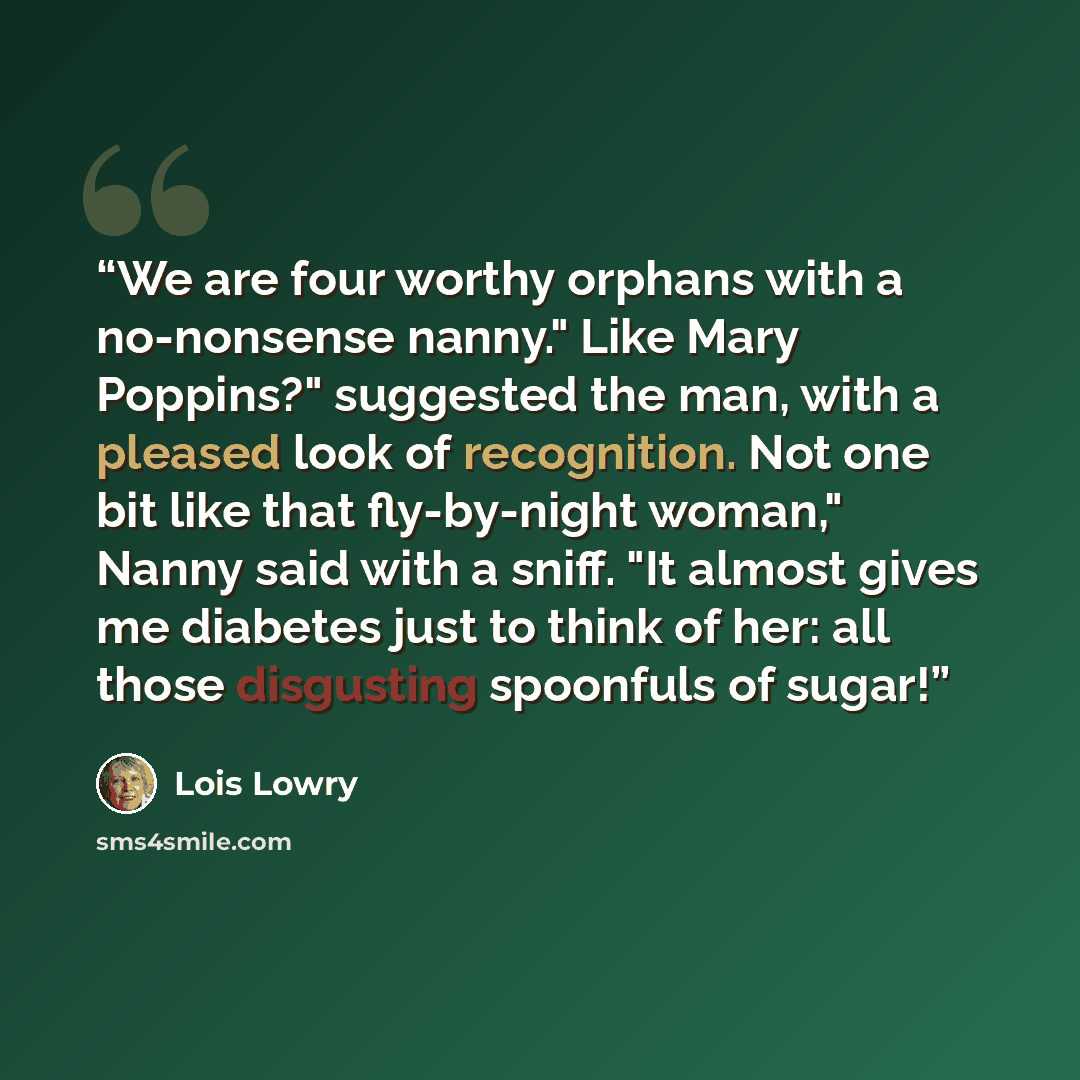 “We are four worthy orphans with a no-nonsense nanny." Like Mary Poppins?" suggested the man, with a pleased look of recognition. Not one bit like that fly-by-night woman," Nanny said with a sniff. "It almost gives me diabetes just to think of her: all those disgusting spoonfuls of sugar!” quote by Lois Lowry