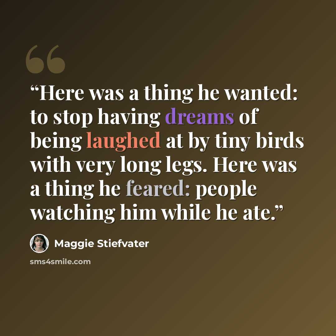“Here was a thing he wanted: to stop having dreams of being laughed at by tiny birds with very long legs. Here was a thing he feared: people watching him while he ate.” quote by Maggie Stiefvater