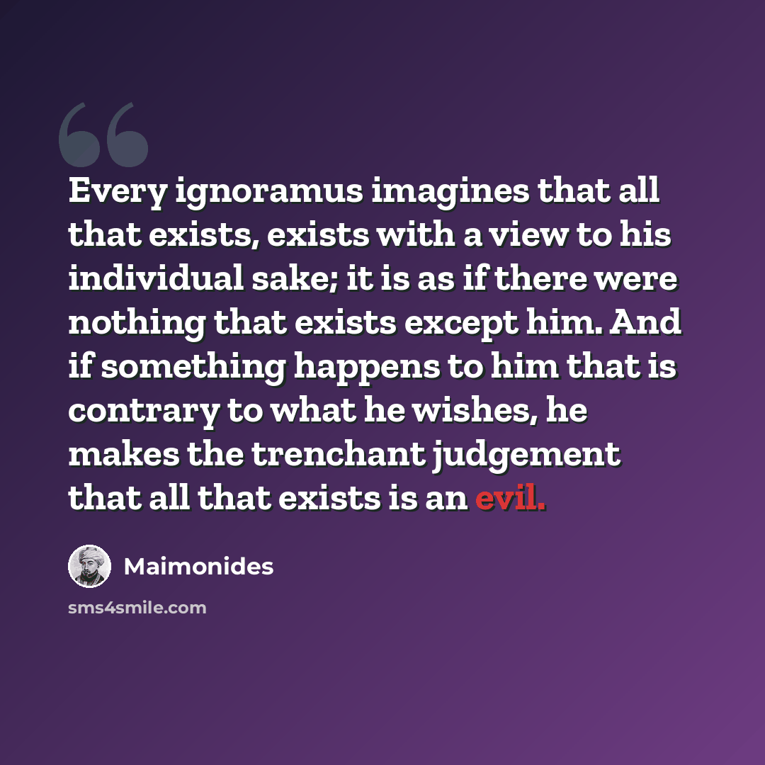 “Every ignoramus imagines that all that exists, exists with a view to his individual sake; it is as if there were nothing that exists except him. And if something happens to him that is contrary to what he wishes, he makes the trenchant judgement that all that exists is an evil.” quote by Maimonides