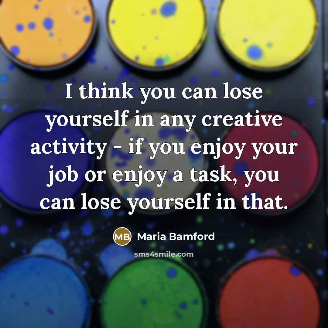 “I think you can lose yourself in any creative activity - if you enjoy your job or enjoy a task, you can lose yourself in that.” quote by Maria Bamford