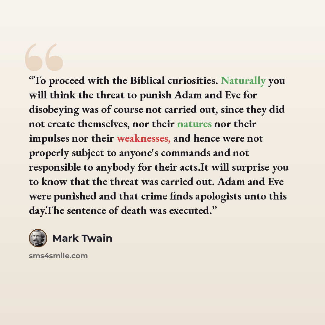 “To proceed with the Biblical curiosities. Naturally you will think the threat to punish Adam and Eve for disobeying was of course not carried out, since they did not create themselves, nor their natures nor their impulses nor their weaknesses, and hence were not properly subject to anyone's…” quote by Mark Twain