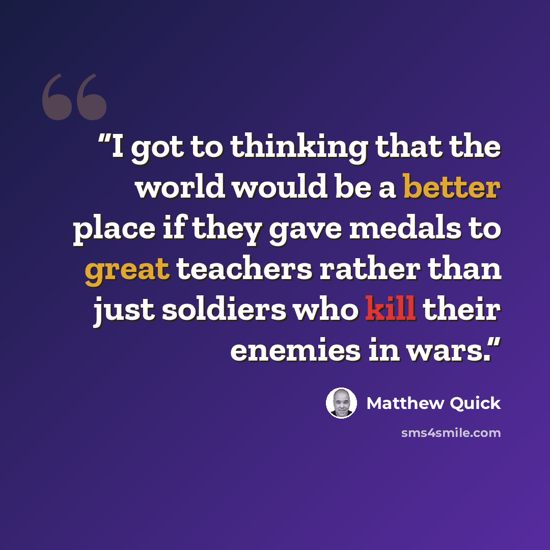 “I got to thinking that the world would be a better place if they gave medals to great teachers rather than just soldiers who kill their enemies in wars.” quote by Matthew Quick
