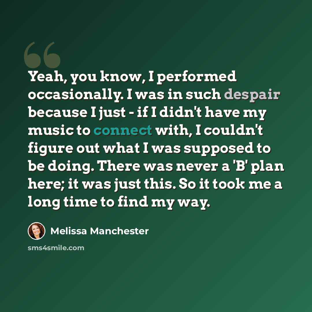 “Yeah, you know, I performed occasionally. I was in such despair because I just - if I didn't have my music to connect with, I couldn't figure out what I was supposed to be doing. There was never a 'B' plan here; it was just this. So it took me a long time to find my way.” quote by Melissa Manchester
