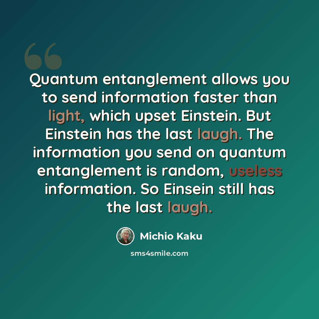“Quantum entanglement allows you to send information faster than light, which upset Einstein. But Einstein has the last laugh. The information you send on quantum entanglement is random, useless information. So Einsein still has the last laugh.” quote by Michio Kaku