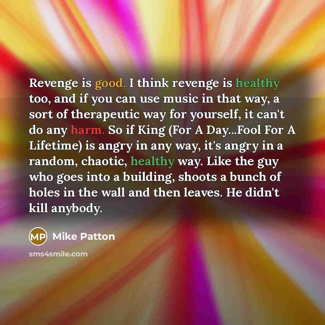 “Revenge is good. I think revenge is healthy too, and if you can use music in that way, a sort of therapeutic way for yourself, it can't do any harm. So if King (For A Day...Fool For A Lifetime) is angry in any way, it's angry in a random, chaotic, healthy way. Like the guy who goes into a…” quote by Mike Patton