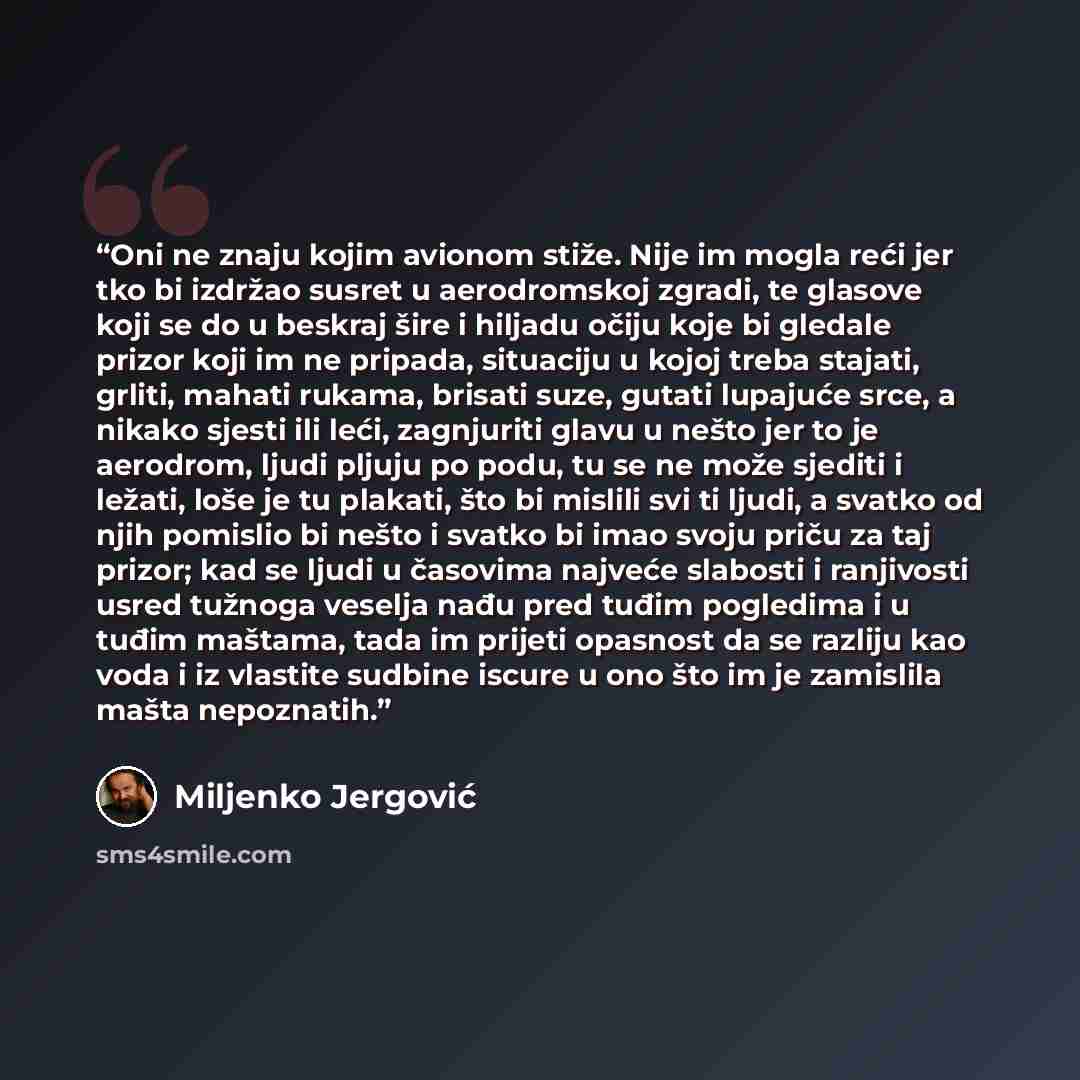 “Oni ne znaju kojim avionom stiže. Nije im mogla reći jer tko bi izdržao susret u aerodromskoj zgradi, te glasove koji se do u beskraj šire i hiljadu očiju koje bi gledale prizor koji im ne pripada, situaciju u kojoj treba stajati, grliti, mahati rukama, brisati suze, gutati lupajuće srce, a nikako…” quote by Miljenko Jergović