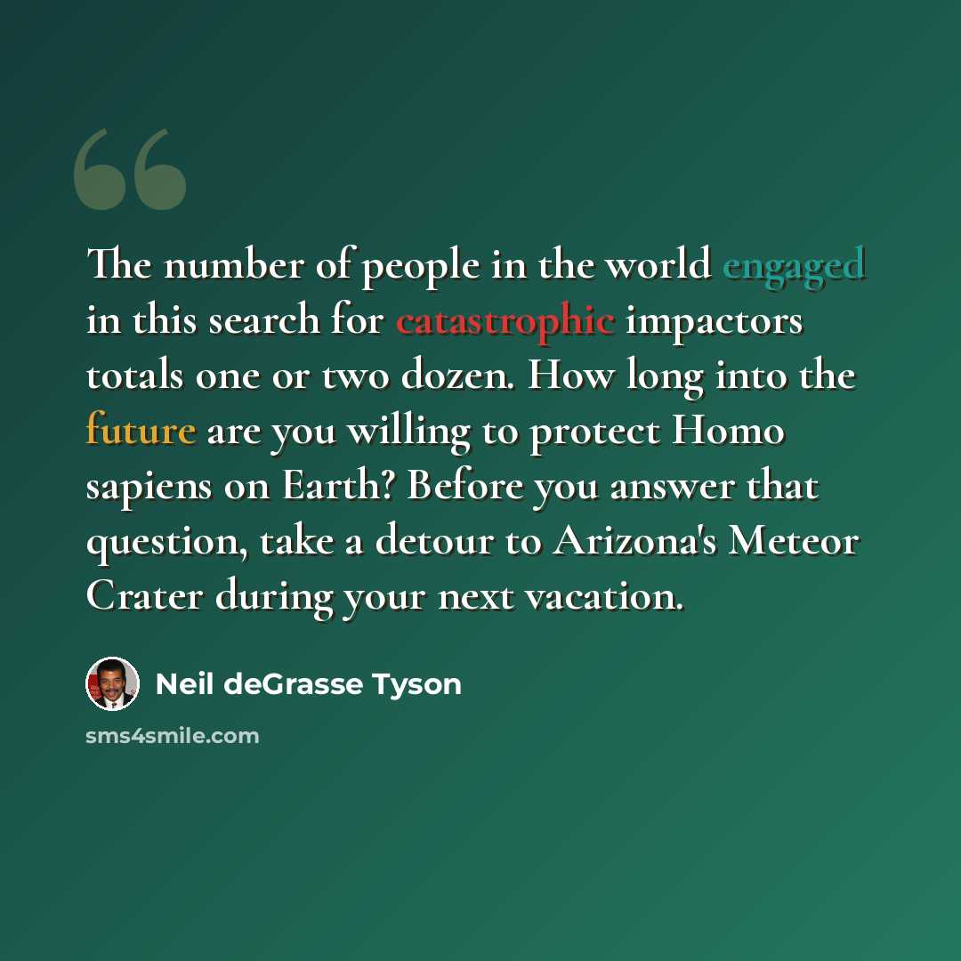 “The number of people in the world engaged in this search for catastrophic impactors totals one or two dozen. How long into the future are you willing to protect Homo sapiens on Earth? Before you answer that question, take a detour to Arizona's Meteor Crater during your next vacation.” quote by Neil deGrasse Tyson