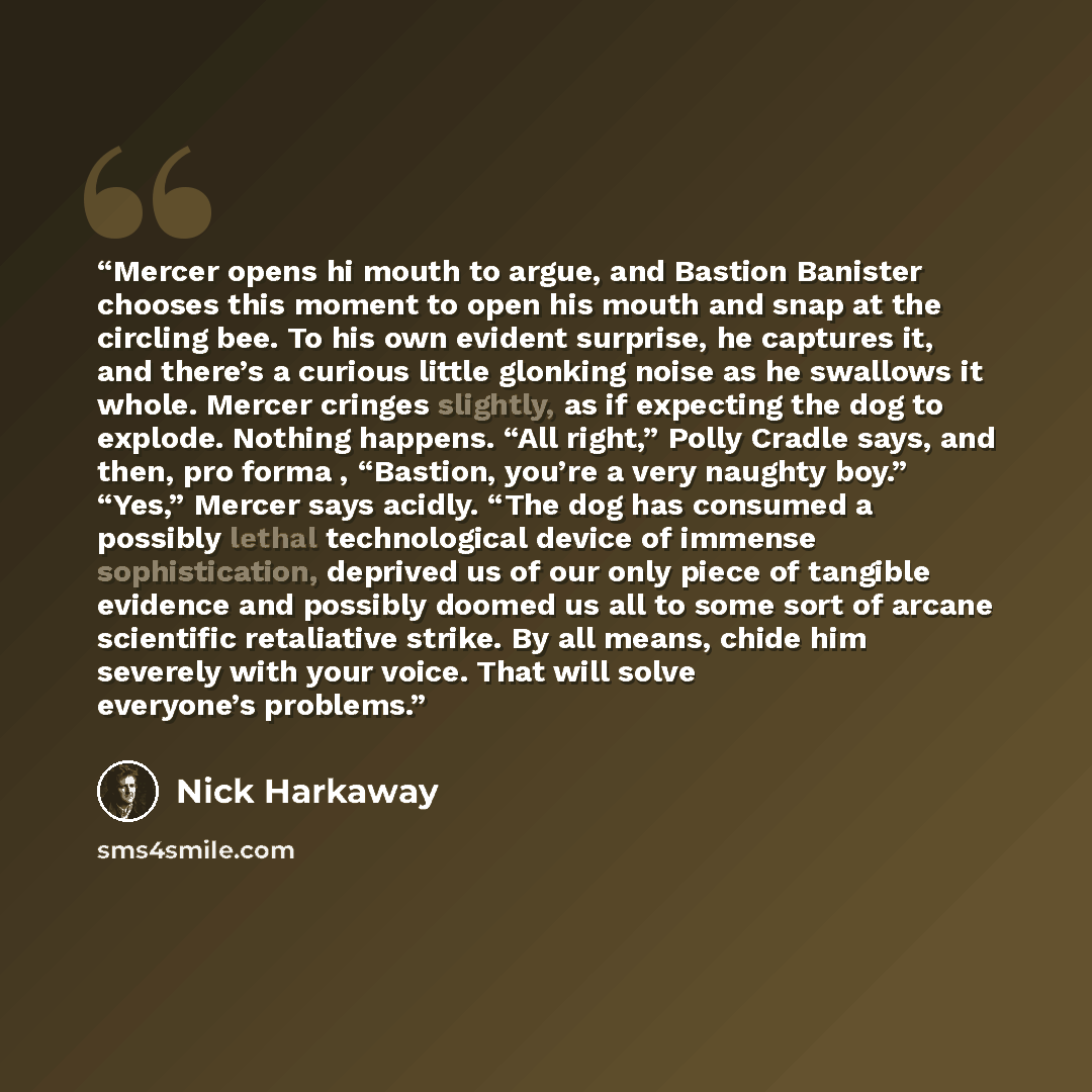“Mercer opens hi mouth to argue, and Bastion Banister chooses this moment to open his mouth and snap at the circling bee. To his own evident surprise, he captures it, and there’s a curious little glonking noise as he swallows it whole. Mercer cringes slightly, as if expecting the dog to explode…” quote by Nick Harkaway