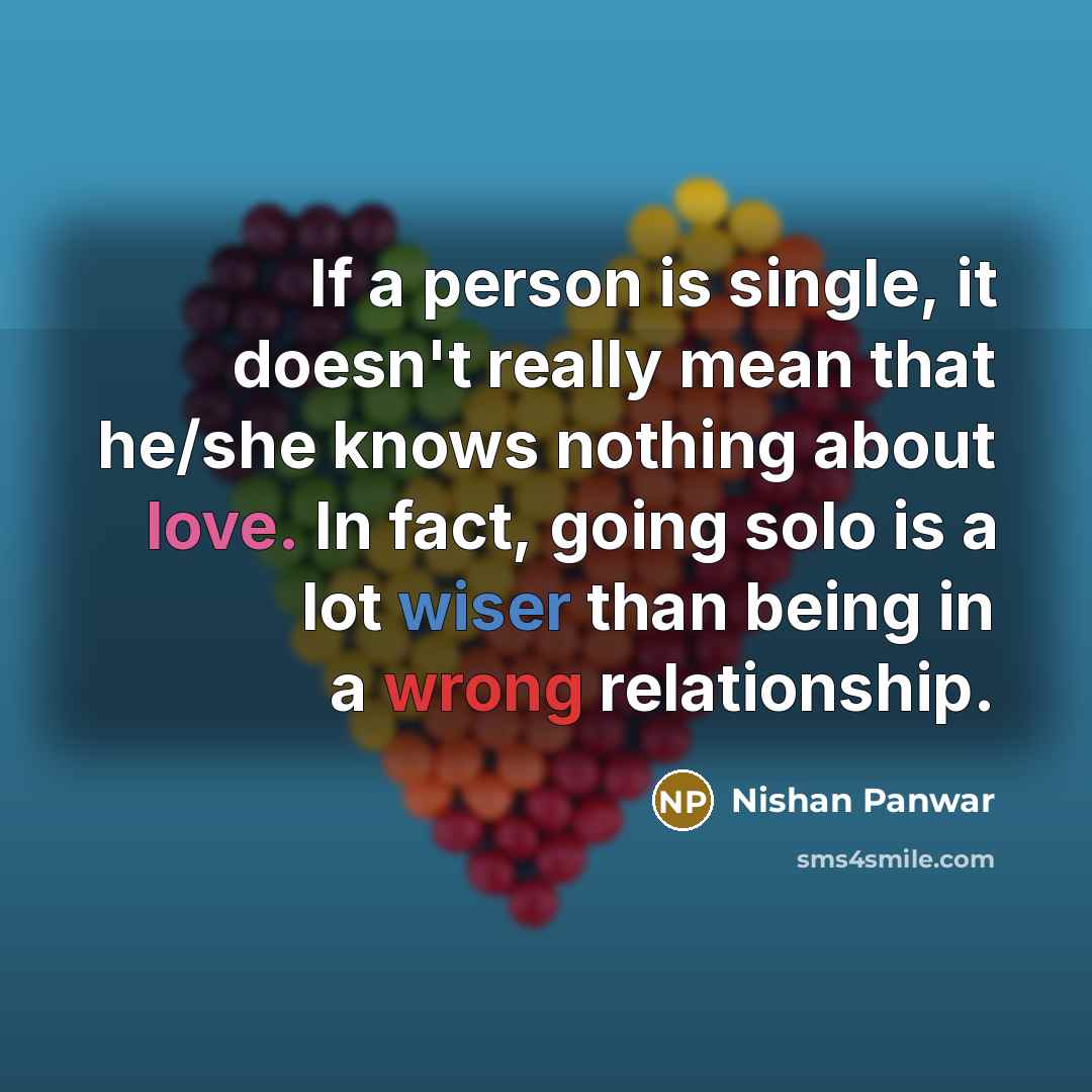 “If a person is single, it doesn't really mean that he/she knows nothing about love. In fact, going solo is a lot wiser than being in a wrong relationship.” quote by Nishan Panwar