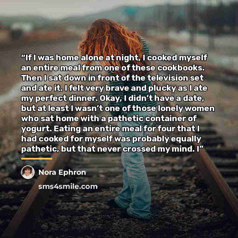 “If I was home alone at night, I cooked myself an entire meal from one of these cookbooks. Then I sat down in front of the television set and ate it. I felt very brave and plucky as I ate my perfect dinner. Okay, I didn’t have a date, but at least I wasn’t one of those lonely women who sat home…” quote by Nora Ephron