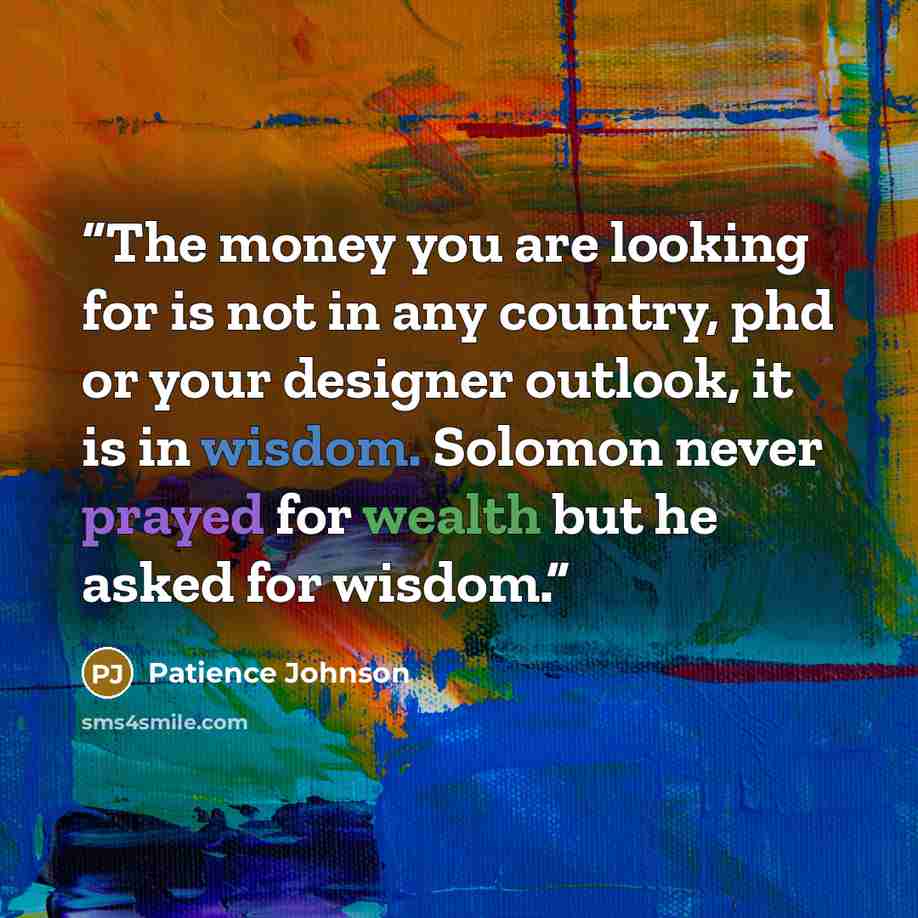 “The money you are looking for is not in any country, phd or your designer outlook, it is in wisdom. Solomon never prayed for wealth but he asked for wisdom.” quote by Patience Johnson