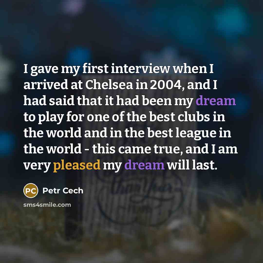 “I gave my first interview when I arrived at Chelsea in 2004, and I had said that it had been my dream to play for one of the best clubs in the world and in the best league in the world - this came true, and I am very pleased my dream will last.” quote by Petr Cech