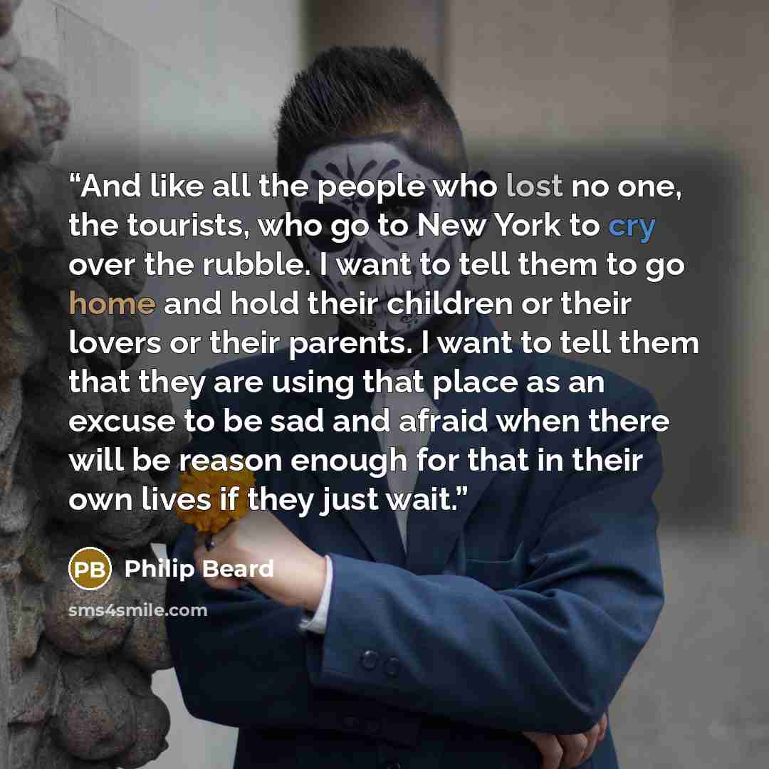 “And like all the people who lost no one, the tourists, who go to New York to cry over the rubble. I want to tell them to go home and hold their children or their lovers or their parents. I want to tell them that they are using that place as an excuse to be sad and afraid when there will be reason…” quote by Philip Beard