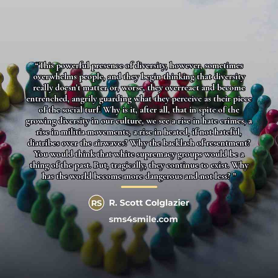 “This powerful presence of diversity, however, sometimes overwhelms people, and they begin thinking that diversity really doesn't matter or, worse, they overreact and become entrenched, angrily guarding what they perceive as their piece of the social turf. Why is it, after all, that in spite of the…” quote by R. Scott Colglazier