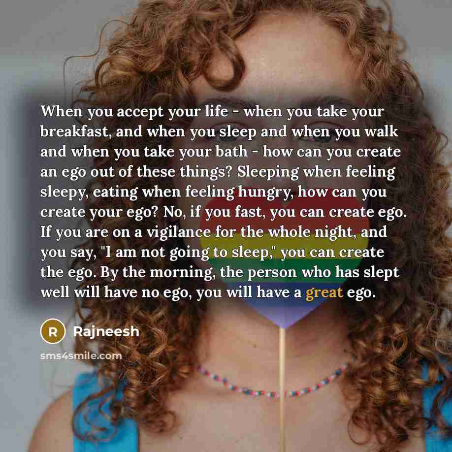 “When you accept your life - when you take your breakfast, and when you sleep and when you walk and when you take your bath - how can you create an ego out of these things? Sleeping when feeling sleepy, eating when feeling hungry, how can you create your ego? No, if you fast, you can create ego. If…” quote by Rajneesh