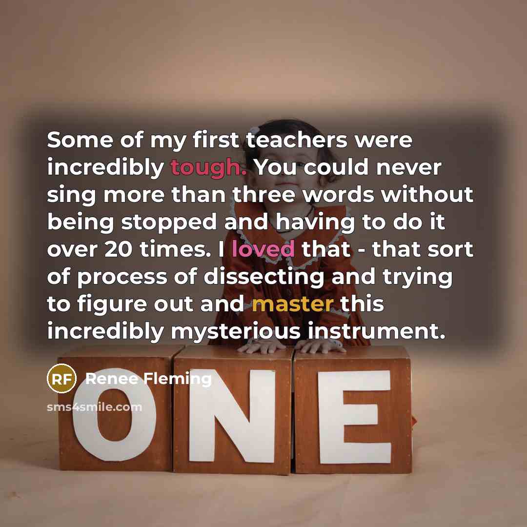 “Some of my first teachers were incredibly tough. You could never sing more than three words without being stopped and having to do it over 20 times. I loved that - that sort of process of dissecting and trying to figure out and master this incredibly mysterious instrument.” quote by Renee Fleming