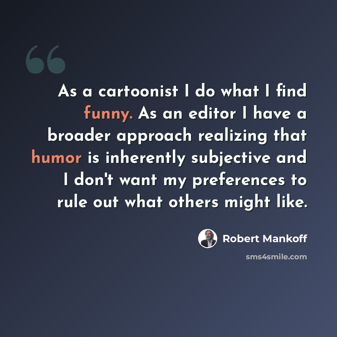 “As a cartoonist I do what I find funny. As an editor I have a broader approach realizing that humor is inherently subjective and I don't want my preferences to rule out what others might like.” quote by Robert Mankoff