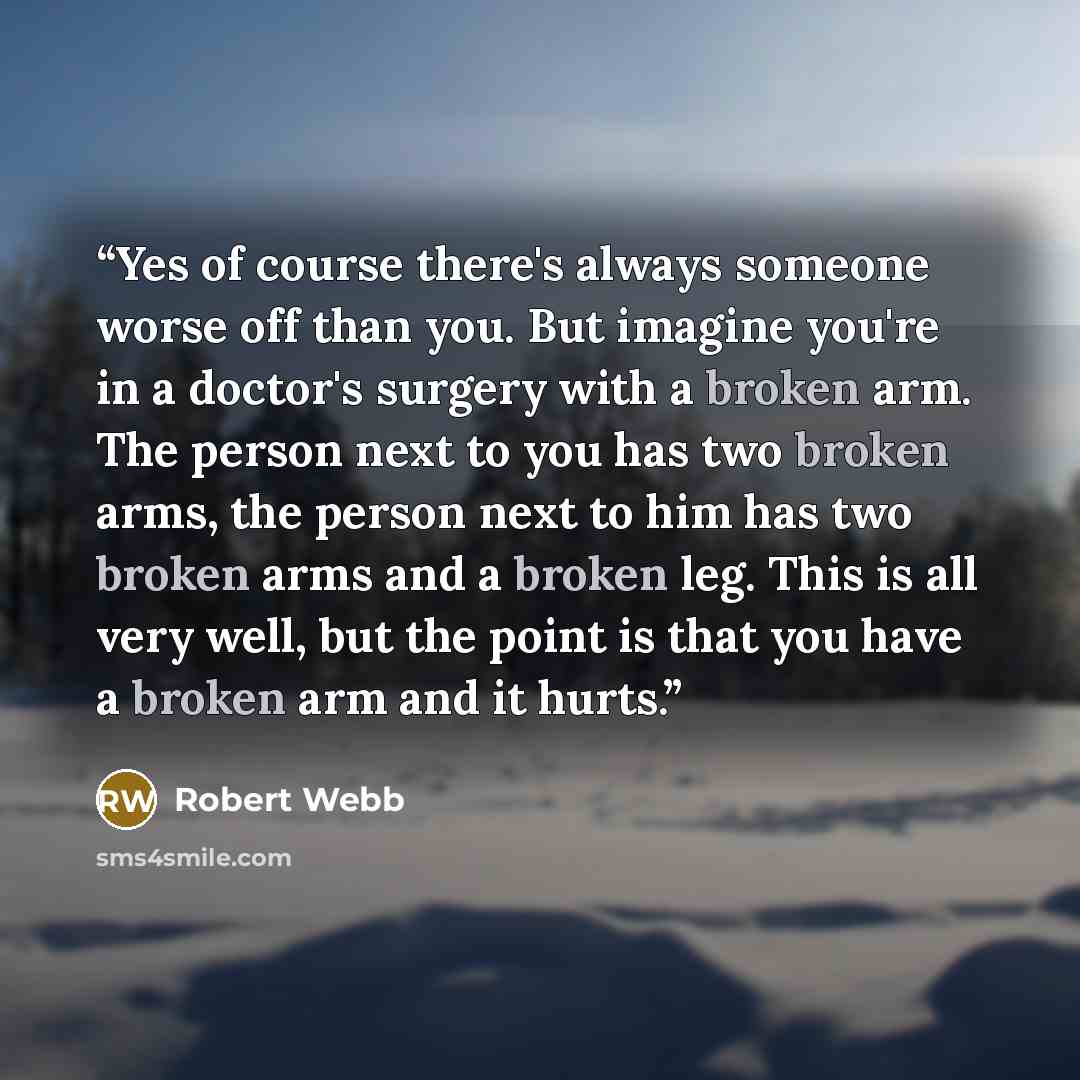 “Yes of course there's always someone worse off than you. But imagine you're in a doctor's surgery with a broken arm. The person next to you has two broken arms, the person next to him has two broken arms and a broken leg. This is all very well, but the point is that you have a broken arm and it…” quote by Robert Webb