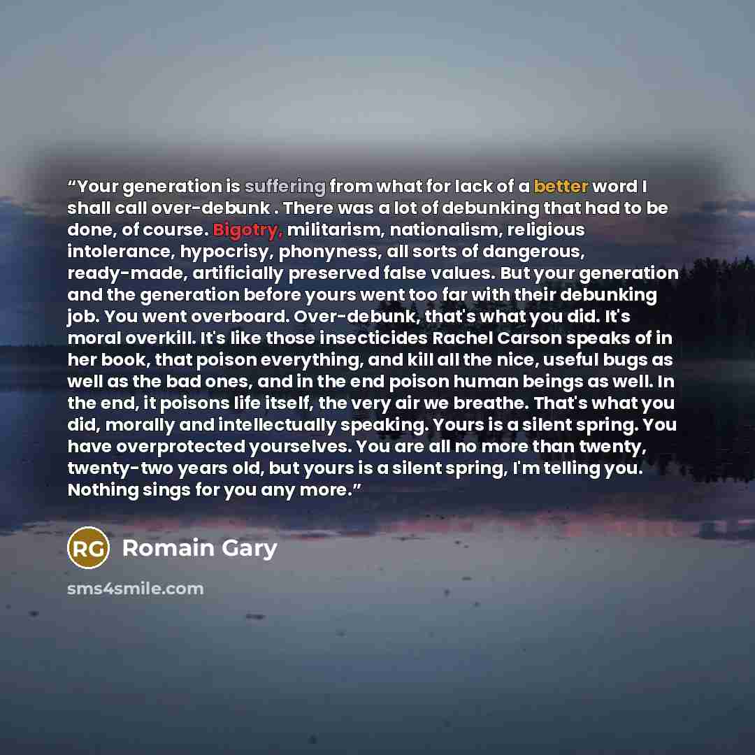“Your generation is suffering from what for lack of a better word I shall call over-debunk . There was a lot of debunking that had to be done, of course. Bigotry, militarism, nationalism, religious intolerance, hypocrisy, phonyness, all sorts of dangerous, ready-made, artificially preserved false…” quote by Romain Gary