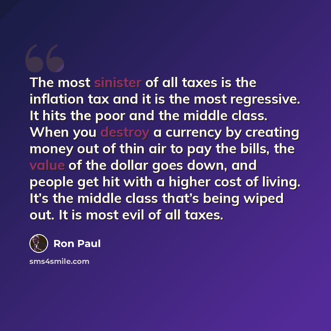 “The most sinister of all taxes is the inflation tax and it is the most regressive. It hits the poor and the middle class. When you destroy a currency by creating money out of thin air to pay the bills, the value of the dollar goes down, and people get hit with a higher cost of living. It’s the…” quote by Ron Paul