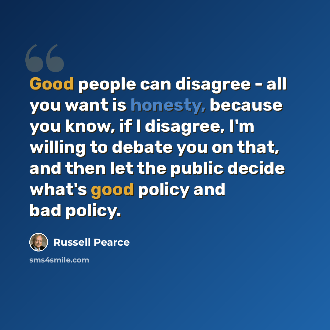 “Good people can disagree - all you want is honesty, because you know, if I disagree, I'm willing to debate you on that, and then let the public decide what's good policy and bad policy.” quote by Russell Pearce