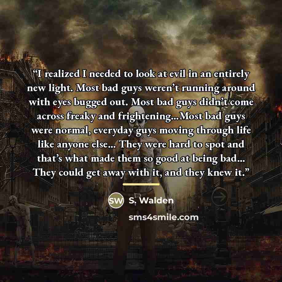 “I realized I needed to look at evil in an entirely new light. Most bad guys weren’t running around with eyes bugged out. Most bad guys didn’t come across freaky and frightening…Most bad guys were normal, everyday guys moving through life like anyone else… They were hard to spot and that’s what…” quote by S. Walden