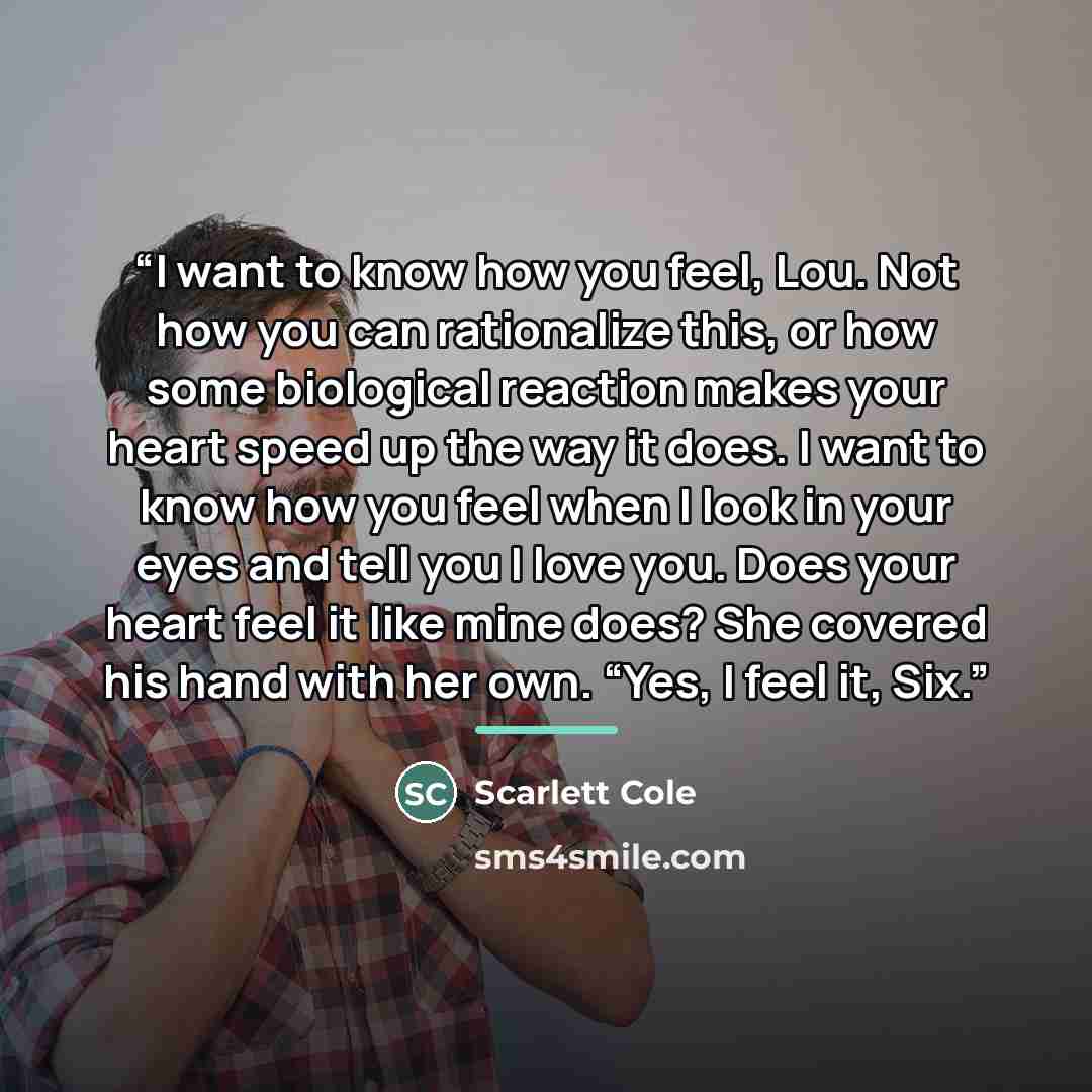 “I want to know how you feel, Lou. Not how you can rationalize this, or how some biological reaction makes your heart speed up the way it does. I want to know how you feel when I look in your eyes and tell you I love you. Does your heart feel it like mine does? She covered his hand with her own…” quote by Scarlett Cole