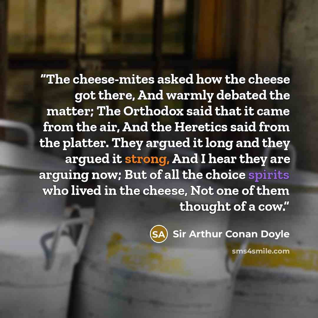“The cheese-mites asked how the cheese got there, And warmly debated the matter; The Orthodox said that it came from the air, And the Heretics said from the platter. They argued it long and they argued it strong, And I hear they are arguing now; But of all the choice spirits who lived in the…” quote by Sir Arthur Conan Doyle