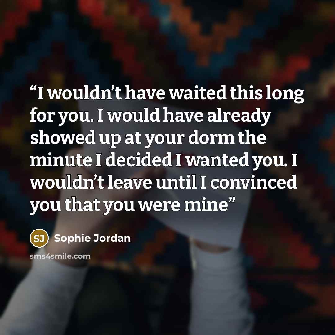 “I wouldn’t have waited this long for you. I would have already showed up at your dorm the minute I decided I wanted you. I wouldn’t leave until I convinced you that you were mine” quote by Sophie Jordan