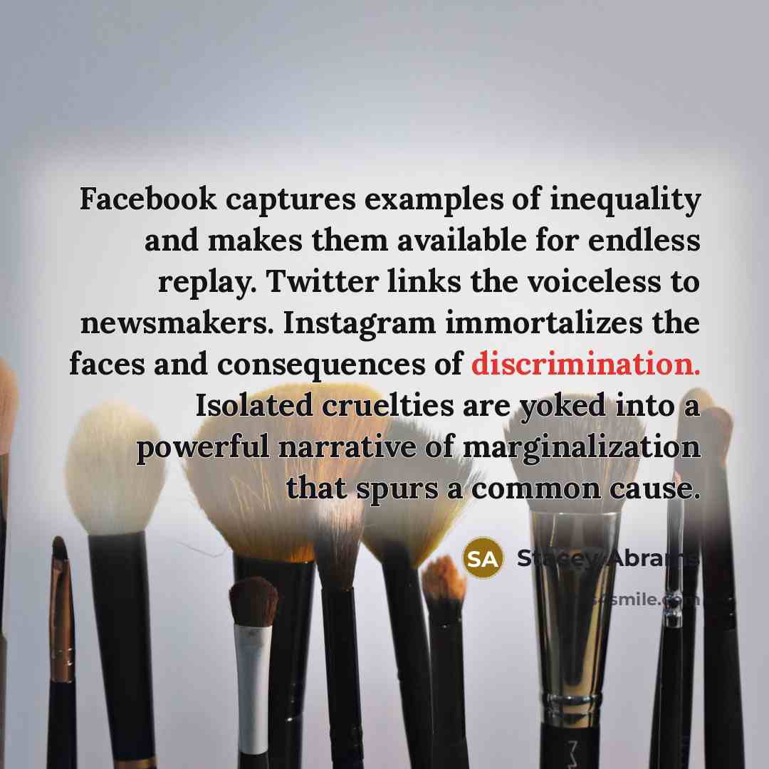 “Facebook captures examples of inequality and makes them available for endless replay. Twitter links the voiceless to newsmakers. Instagram immortalizes the faces and consequences of discrimination. Isolated cruelties are yoked into a powerful narrative of marginalization that spurs a common cause.” quote by Stacey Abrams