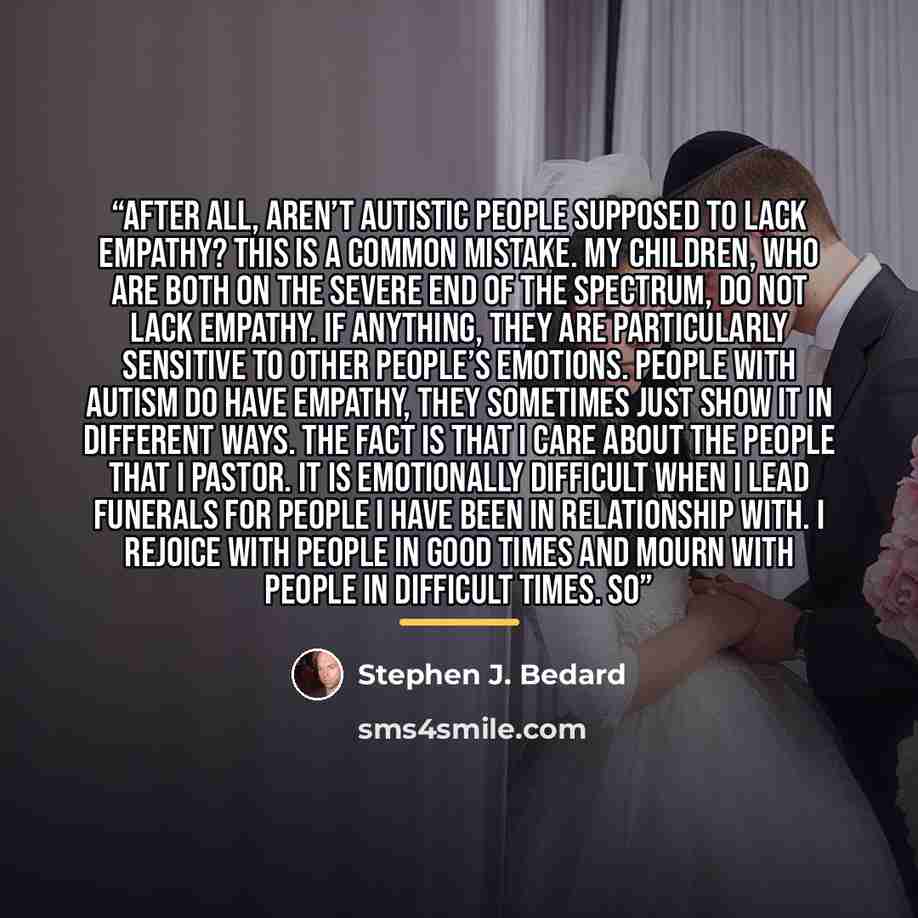 “After all, aren’t autistic people supposed to lack empathy? This is a common mistake. My children, who are both on the severe end of the spectrum, do not lack empathy. If anything, they are particularly sensitive to other people’s emotions. People with autism do have empathy, they sometimes just…” quote by Stephen J. Bedard