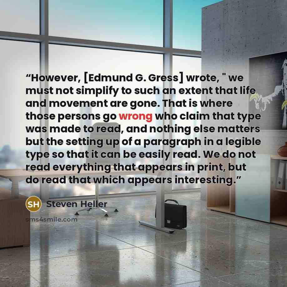 “However, [Edmund G. Gress] wrote, " we must not simplify to such an extent that life and movement are gone. That is where those persons go wrong who claim that type was made to read, and nothing else matters but the setting up of a paragraph in a legible type so that it can be easily read. We do…” quote by Steven Heller