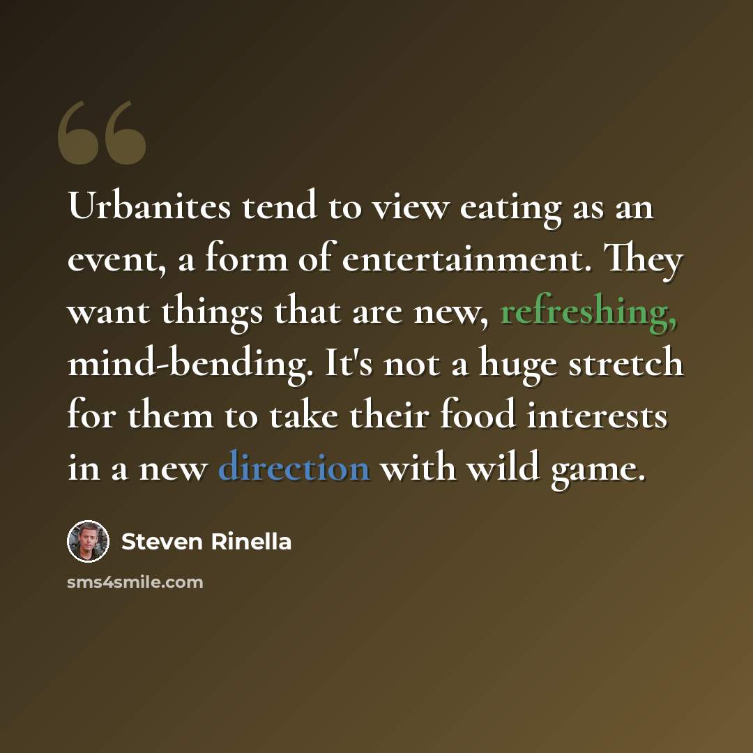 “Urbanites tend to view eating as an event, a form of entertainment. They want things that are new, refreshing, mind-bending. It's not a huge stretch for them to take their food interests in a new direction with wild game.” quote by Steven Rinella